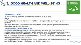 3. GOOD HEALTH AND WELL-BEING
What’s the goal here?
To ensure healthy lives and promote well-being for all at all ages.
Why?
Ensuring healthy lives and promoting well-being is important to building prosperous
societies.
However, the COVID-19 pandemic has devastated health systems globally and threatens
already achieved health outcomes
What progress have we made so far?
Progress in many health areas, such as in reducing maternal and child mortality, in
increasing coverage of immunization, and in reducing some infectious diseases, continues,
but the rate of improvement has slowed down, especially during COVID-19 which is
overwhelming the health systems globally and threatens health outcomes already achieved.
How can we achieve these targets?
Ensuring healthy lives for all requires a strong commitment, but the beneﬁts outweigh the
cost. Healthy people are the foundation for healthy economies.
 