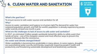 6. CLEAN WATER AND SANITATION
What’s the goal here?
To ensure access to safe water sources and sanitation for all.
Why?
Access to water, sanitation and hygiene is a human right.The demand for water has
outpaced population growth, and half the world’s population is already experiencing severe
water scarcity at least one month a year.
What are the challenges to lack of access to safe water and sanitation?
In 2017, an estimated 3 billion people worldwide lacked the ability to safely wash their
hands at home – one of the cheapest, easiest and most effective ways to prevent the
spread of diseases like the coronavirus.
Are water and climate changed linked?
Water availability is becoming less predictable in many places. In some regions, droughts
are exacerbating water scarcity and thereby negatively impacting people’s health and
productivity and threatening sustainable development and biodiversity worldwide.
 