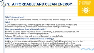 7. AFFORDABLE AND CLEAN ENERGY
What’s the goal here?
To ensure access to affordable, reliable, sustainable and modern energy for all.
Why?
A well-established energy system supports all sectors: from businesses, medicine and
education to agriculture, infrastructure, communications and high-technology.
How many people are living without electricity?
Nearly 9 out of 10 people now have access to electricity, but reaching the unserved 789
million around the world – 548 million people in sub-
Saharan Africa alone – that lack access will require increased efforts.
What are the consequences to lack of access to energy?
Lack of access to energy may hamper efforts to contain COVID-19 across many parts of the
world. Energy services are key to preventing disease and ﬁghting pandemics – from
powering healthcare facilities and supplying clean water for essential hygiene, to enabling
communications and IT services that connect people while maintaining social distancing.
 