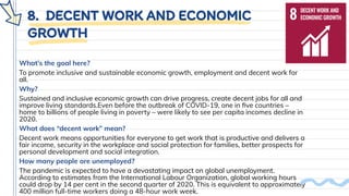 8. DECENT WORK AND ECONOMIC
GROWTH
What’s the goal here?
To promote inclusive and sustainable economic growth, employment and decent work for
all.
Why?
Sustained and inclusive economic growth can drive progress, create decent jobs for all and
improve living standards.Even before the outbreak of COVID-19, one in ﬁve countries –
home to billions of people living in poverty – were likely to see per capita incomes decline in
2020.
What does “decent work” mean?
Decent work means opportunities for everyone to get work that is productive and delivers a
fair income, security in the workplace and social protection for families, better prospects for
personal development and social integration.
How many people are unemployed?
The pandemic is expected to have a devastating impact on global unemployment.
According to estimates from the International Labour Organization, global working hours
could drop by 14 per cent in the second quarter of 2020. This is equivalent to approximately
400 million full-time workers doing a 48-hour work week.
 