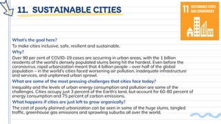 11. SUSTAINABLE CITIES
What’s the goal here?
To make cities inclusive, safe, resilient and sustainable.
Why?
Over 90 per cent of COVID-19 cases are occurring in urban areas, with the 1 billion
residents of the world’s densely populated slums being hit the hardest. Even before the
coronavirus, rapid urbanization meant that 4 billion people – over half of the global
population – in the world’s cities faced worsening air pollution, inadequate infrastructure
and services, and unplanned urban sprawl.
What are some of the most pressing challenges that cities face today?
Inequality and the levels of urban energy consumption and pollution are some of the
challenges. Cities occupy just 3 percent of the Earth’s land, but account for 60-80 percent of
energy consumption and 75 percent of carbon emissions.
What happens if cities are just left to grow organically?
The cost of poorly planned urbanization can be seen in some of the huge slums, tangled
trafﬁc, greenhouse gas emissions and sprawling suburbs all over the world.
 