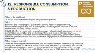 12. RESPONSIBLE CONSUMPTION
& PRODUCTION
What is the goal here?
To ensure sustainable consumption and production patterns.
Why?
Economic and social progress over the last century has been accompanied by
environmental degradation that is endangering the very systems on which our future
development and very survival depend.
COVID-19 offers an opportunity to develop recovery plans that will reverse current trends
and shift our consumption and production patterns to a more sustainable course. A
successful transition will mean improvements in resource efﬁciency, consideration of the
entire life cycle of economic activities, and active engagement in multilateral environmental
agreements.
What needs to change?
There are many aspects of consumption that with simple changes can have a big impact on
society as a whole. For example, the global material footprint – an indicator of the pressure
put on the environment to support economic growth and to satisfy the material needs of
people – grew by 17.4 per cent to 85.9 billion metric tons in 2017 as compared to 2010.
 