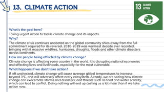 13. CLIMATE ACTION
What’s the goal here?
Taking urgent action to tackle climate change and its impacts.
Why?
The climate crisis continues unabated as the global community shies away from the full
commitment required for its reversal. 2010-2019 was warmest decade ever recorded,
bringing with it massive wildﬁres, hurricanes, droughts, ﬂoods and other climate disasters
across continents.
How are people being affected by climate change?
Climate change is affecting every country in the world. It is disrupting national economies
and affecting lives and livelihoods, especially for the most vulnerable.
What happens if we don’t take action?
If left unchecked, climate change will cause average global temperatures to increase
beyond 3°C, and will adversely affect every ecosystem. Already, we are seeing how climate
change can exacerbate storms and disasters, and threats such as food and water scarcity,
which can lead to conﬂict. Doing nothing will end up costing us a lot more than if we take
action now.
 