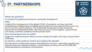 17. PARTNERSHIPS
What’s the goal here?
To revitalize the global partnership for sustainable development
Why?
In light of the consequences of the global COVID-19 pandemic, we have seen that
strengthening multilateralism and global partnerships are more important than ever if we
are to solve the world’s problems. The Sustainable Development Goals remain the
framework for building back better. We need everyone to come together—governments,
civil society, scientists, academia and the private sector.
How much progress have we made?
Support for implementing the SDGs has been steady but fragile, with major and persistent
challenges.
As partners, what would we need to do to achieve the Agenda?
We will need to mobilize both existing and additional resources—technology development,
ﬁnancial resources, capacity building— and developed countries will need to fulﬁll their
ofﬁcial development assistance commitments.
 