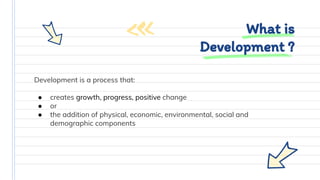 Development is a process that:
● creates growth, progress, positive change
● or
● the addition of physical, economic, environmental, social and
demographic components
What is
Development ?
 