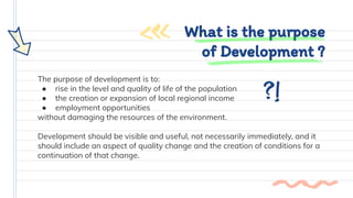 The purpose of development is to:
● rise in the level and quality of life of the population
● the creation or expansion of local regional income
● employment opportunities
without damaging the resources of the environment.
Development should be visible and useful, not necessarily immediately, and it
should include an aspect of quality change and the creation of conditions for a
continuation of that change.
What is the purpose
of Development ?
 
