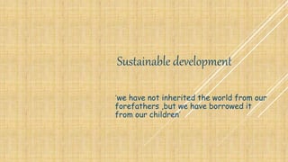 Sustainable development
‘we have not inherited the world from our
forefathers ,but we have borrowed it
from our children’
 