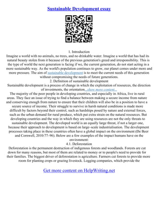 Sustainable Development essay
1. Introduction
Imagine a world with no animals, no trees, and no drinkable water. Imagine a world that has had its
natural beauty stolen from it because of the previous generation's greed and irresponsibility. This is
the type of world the next generation is facing if we, the current generation, do not start acting in a
more sustainable way. As the world's population continues to grow, our planet comes under more and
more pressure. The aim of sustainable development is to meet the current needs of this generation
without compromising the needs of future generations.
2. Definition of sustainable development
Sustainable development is a process of change in which the exploitation of resources, the direction
of investments, the orientation...show more content...
The majority of the poor people in developing countries, and especially in Africa, live in rural
areas. They face an issue of trying to find a balance between making a secure income from nature
and conserving enough from nature to ensure that their children will also be in a position to have a
secure source of income. Their struggle to survive in harsh natural conditions is made more
difficult by factors beyond their control, such as hardships posed by nature and external forces,
such as the urban demand for rural produce, which put extra strain on the natural resources. But
developing countries and the way in which they are using resources are not the only threats to
sustainable development. The developed world is an equally large threat, if not a larger one,
because their approach to development is based on large–scale industrialisation. The development
processes taking place in these countries often have a global impact on the environment (De Beer
and Cornwell, 2010:77–96). Below are a few examples of the impact humans have on the
environment:
4.1. Deforestation
Deforestation is the permanent destruction of indigenous forests and woodlands. Forests are cut
down for many reasons, but most of them are related to money or to people's need to provide for
their families. The biggest driver of deforestation is agriculture. Farmers cut forests to provide more
room for planting crops or grazing livestock. Logging companies, which provide the
Get more content on HelpWriting.net
 