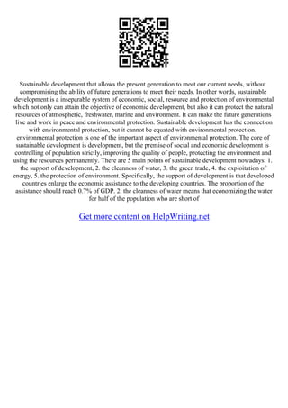 Sustainable development that allows the present generation to meet our current needs, without
compromising the ability of future generations to meet their needs. In other words, sustainable
development is a inseparable system of economic, social, resource and protection of environmental
which not only can attain the objective of economic development, but also it can protect the natural
resources of atmospheric, freshwater, marine and environment. It can make the future generations
live and work in peace and environmental protection. Sustainable development has the connection
with environmental protection, but it cannot be equated with environmental protection.
environmental protection is one of the important aspect of environmental protection. The core of
sustainable development is development, but the premise of social and economic development is
controlling of population strictly, improving the quality of people, protecting the environment and
using the resources permanently. There are 5 main points of sustainable development nowadays: 1.
the support of development, 2. the cleanness of water, 3. the green trade, 4. the exploitation of
energy, 5. the protection of environment. Specifically, the support of development is that developed
countries enlarge the economic assistance to the developing countries. The proportion of the
assistance should reach 0.7% of GDP. 2. the cleanness of water means that economizing the water
for half of the population who are short of
Get more content on HelpWriting.net
 