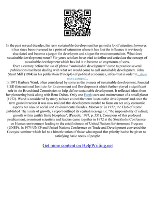 In the past several decades, the term sustainable development has gained a lot of attention, however,
it has since been overused to a point of saturation where it has lost the influence it previously
elucidated and become a jargon for developers and slogan for environmentalists. What does
sustainable development mean? For years scholars have tried to define and articulate the concept of
sustainable development which has led it to become an oxymoron of sorts.
Over a century before the use of phrase "sustainable development" came to practice several
publications had been dealing with what we would come to call sustainable development. John
Stuart Mill (1984) in his publication Principles of political economics, infers that in order to...show
more content...
In 1971 Barbara Ward, often considered by some as the pioneer of sustainable development, founded
IIED (International Institute for Environment and Development) which further played a significant
role in the Brundtland Commission to help define sustainable development. It reflected ideas from
her pioneering book along with Rene Dubos, Only one Earth: care and maintenance of a small planet
(1972). Ward is considered by many to have coined the term 'sustainable development' and once the
term gained traction it was now realized that development needed to focus on not only economic
aspects but also on social and environmental facades. Moreover, in 1972, the Club of Rome
published The limits of growth, a report outlined its central message i.e. "the impossibility of infinite
growth within earth's finite biosphere", (Pezzoli, 1997, p. 551). Conscious of this profound
predicament, prominent scientists and leaders came together in 1972 at the Stockholm Conference
on Human environment leading to the establishment of United Nations Environment Program
(UNEP). In 1974 UNEP and United Nations Conference on Trade and Development convened the
Cocoyoc seminar which led to a historic union of those who argued that priority had to be given to
satisfying basic needs of people
Get more content on HelpWriting.net
 
