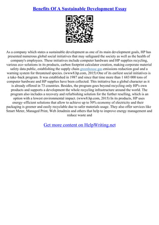Benefits Of A Sustainable Development Essay
As a company which states a sustainable development as one of its main development goals, HP has
presented numerous global social initiatives that may safeguard the society as well as the health of
company's employees. These initiatives include computer hardware and HP supplies recycling,
various eco–solutions in its products, carbon footprint calculator creation, making corporate material
safety data public, establishing the supply chain greenhouse gas emissions reduction goal and a
warning system for threatened species. (www8.hp.com, 2015) One of its earliest social initiatives is
a take–back program. It was established in 1987 and since that time more than 1 683 000 tons of
computer hardware and HP supplies have been collected. This initiative has a global character as it
is already offered in 73 countries. Besides, the program goes beyond recycling only HP's own
products and supports a development the whole recycling infrastructure around the world. The
program also includes a recovery and refurbishing solution for the further reselling, which is an
option with a lowest environmental impact. (www8.hp.com, 2015) In its products, HP uses
energy–efficient solutions that allow to achieve up to 50% economy of electricity and their
packaging is greener and easily recyclable due to safer materials usage. They also offer services like
Smart Meter, Managed Print, Web Jetadmin and others that help to improve energy management and
reduce waste and
Get more content on HelpWriting.net
 