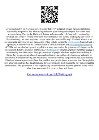 Living sustainably isn 't always easy. It seems that every aspect of life can be looked at from a
sustainable perspective, and when trying to reduce your ecological footprint this can be very
overwhelming. Previously, I believed that our values must be redefined to live sustainably,
However, this series of lecture reflections made me realize that instead of changing our values to
live sustainably, we must apply our current values in a sustainable way! Elizabeth Mrema is an
environmental activist who uses her passion of law to help sustain the environment. Sharon Clark is
a principle at the office of the Commissioner of the Environment and Sustainable Development
(CESD), and uses her background in political science to examine the government 's impact on the
environment. Finally, graduates of Dalhousie's Sustainability program explain where their degree in
sustainability has taken them. Through the stories of people who have applied sustainability to
things they are passionate about, I have realized that we do not have to change our values to be
sustainable. Sustainable living can be achieved when we combine our passions with sustainability.
Elizabeth Mrema is passionate about law, and has an expertise in environmental law. She explains
how environmental law has developed, and how governments must change the way they protect the
environment. The government 's role in protecting the environment became apparent in the 1930's
when laws were created to preserve flora and fauna
Get more content on HelpWriting.net
 