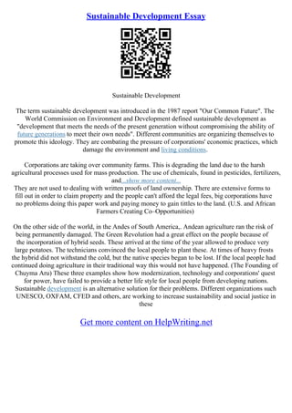 Sustainable Development Essay
Sustainable Development
The term sustainable development was introduced in the 1987 report "Our Common Future". The
World Commission on Environment and Development defined sustainable development as
"development that meets the needs of the present generation without compromising the ability of
future generations to meet their own needs". Different communities are organizing themselves to
promote this ideology. They are combating the pressure of corporations' economic practices, which
damage the environment and living conditions.
Corporations are taking over community farms. This is degrading the land due to the harsh
agricultural processes used for mass production. The use of chemicals, found in pesticides, fertilizers,
and...show more content...
They are not used to dealing with written proofs of land ownership. There are extensive forms to
fill out in order to claim property and the people can't afford the legal fees, big corporations have
no problems doing this paper work and paying money to gain tittles to the land. (U.S. and African
Farmers Creating Co–Opportunities)
On the other side of the world, in the Andes of South America,. Andean agriculture ran the risk of
being permanently damaged. The Green Revolution had a great effect on the people because of
the incorporation of hybrid seeds. These arrived at the time of the year allowed to produce very
large potatoes. The technicians convinced the local people to plant these. At times of heavy frosts
the hybrid did not withstand the cold, but the native species began to be lost. If the local people had
continued doing agriculture in their traditional way this would not have happened. (The Founding of
Chuyma Aru) These three examples show how modernization, technology and corporations' quest
for power, have failed to provide a better life style for local people from developing nations.
Sustainable development is an alternative solution for their problems. Different organizations such
UNESCO, OXFAM, CFED and others, are working to increase sustainability and social justice in
these
Get more content on HelpWriting.net
 