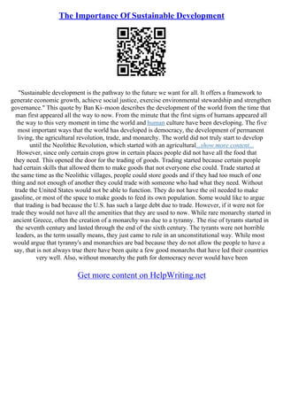 The Importance Of Sustainable Development
"Sustainable development is the pathway to the future we want for all. It offers a framework to
generate economic growth, achieve social justice, exercise environmental stewardship and strengthen
governance." This quote by Ban Ki–moon describes the development of the world from the time that
man first appeared all the way to now. From the minute that the first signs of humans appeared all
the way to this very moment in time the world and human culture have been developing. The five
most important ways that the world has developed is democracy, the development of permanent
living, the agricultural revolution, trade, and monarchy. The world did not truly start to develop
until the Neolithic Revolution, which started with an agricultural...show more content...
However, since only certain crops grow in certain places people did not have all the food that
they need. This opened the door for the trading of goods. Trading started because certain people
had certain skills that allowed them to make goods that not everyone else could. Trade started at
the same time as the Neolithic villages, people could store goods and if they had too much of one
thing and not enough of another they could trade with someone who had what they need. Without
trade the United States would not be able to function. They do not have the oil needed to make
gasoline, or most of the space to make goods to feed its own population. Some would like to argue
that trading is bad because the U.S. has such a large debt due to trade. However, if it were not for
trade they would not have all the amenities that they are used to now. While rare monarchy started in
ancient Greece, often the creation of a monarchy was due to a tyranny. The rise of tyrants started in
the seventh century and lasted through the end of the sixth century. The tyrants were not horrible
leaders, as the term usually means, they just came to rule in an unconstitutional way. While most
would argue that tyranny's and monarchies are bad because they do not allow the people to have a
say, that is not always true there have been quite a few good monarchs that have led their countries
very well. Also, without monarchy the path for democracy never would have been
Get more content on HelpWriting.net
 
