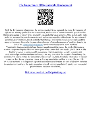 The Importance Of Sustainable Development
With the development of economy, the improvement of living standard, the rapid development of
agricultural industry production and urbanization, the increase of resource demand, people realize
that the emergence of energy crisis gradually, especially the water resources. On a global scale, water
pollution, the rapid increase in water demand and the unreasonable utilization of the inter–sectoral
competitive development, results in the further shortage of water resources and worsening of the
water environment. Currently, because of the shortage of natural resources of mankind, in order to
realize the sustainable development is the common aspiration of all mankind.
"Sustainable development is defined there as: development that means the needs of the present
without compromising the ability of future generations t meet their own needs" (Phill, 2013, p, 19).
In other words, it is an inseparable system and refers to economy; society, resources and
environmental protection develop coordinately, not only to achieve the purpose of developing the
economy, but also to protect the atmosphere, fresh water, sea, land, forest and other series of natural
resources, thus, future generation enable to develop sustainable and live in peace (Sachs, J. D.,
2015). Environment is an important aspect in sustainable development, the core of develop, however
its requirement must have the strict population control, improve population's quality, environmental
protection and resources sustainable,
Get more content on HelpWriting.net
 