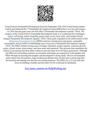 United Nations Sustainable Development Goals On September 15th, 2015 United Nation leaders
created and embraced the 17 Sustainable Development Goals (SDGs) but it was not until January
1st, 2016 that the goals came into full effect ("Sustainable Development Agenda," 2016). The
purpose of the United Nations Sustainable Development Goals is to combat poverty and hunger,
ensure well–being, reduce inequality, protect land, secure clean water, and manage climate
change("Sustainable Development Agenda," 2016). These goals expanded on the achievements of the
Millennium Development Goals (MDGs) and now include peace and justice, sustainable
consumption, and go further in undertaking issues of poverty ("Sustainable Development Agenda,"
2016). The SDGs include solving issues of hunger, education, gender equality, economic growth,
peace, climate action, clean energy, and clean water and sanitation. They present clear regulations for
nations to incorporate into their daily routines to provide better lives for future generations. Although
the SDGs are not binding contracts, governments and leaders are expected to work together and
follow through on ensuring that progress and development is being made. The new development
goals require that all countries, impoverished and affluent alike, do their part in protecting their
environment and making sure that they are making headway. The SDGs are a 15–year plan that
focus on building a healthy and fair future for the world and its inhabitants
Get more content on HelpWriting.net
 