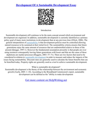 Development Of A Sustainable Development Essay
Introduction
Sustainable development still continues to be the main concept around which environment and
development are organised. In addition, sustainable development is currently identified as a primary
policy goal of many more institutions in development than at any previous time (Elliott, 2006). The
general interpretation of sustainability is that development policies must be controlled allowing
natural resources to be sustained at their initial level. The sustainability criteria ensures that future
generations enjoy the same amount of resources that are undiminished relative to those of the
present (Quiggn, 1997:1). However the fundamental assumption presently is that people are over
using resources consequently leaving future generations with lesser and that are the cause of these
depletions are market processes (Huggins, 2003: 57–71). There are two factors that need to be
considered in relation to sustainable development in order to measure and reduce the impacts of the
issues facing sustainability. Discount rates are generally used to calculate the future benefits that can
be benefited today. Property rights are generally used as a tool to achieve sustainable development.
What is sustainable development?
Sustainable development is the theory of the relationship between the environment and economic
growth (Asefa, 2005: 1–18). According to the Brundtland Commission's report, sustainable
development can be defined as the "ability to make development
Get more content on HelpWriting.net
 