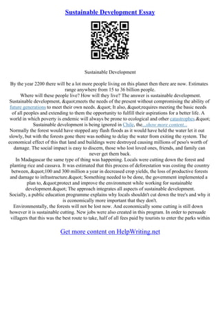 Sustainable Development Essay
Sustainable Development
By the year 2200 there will be a lot more people living on this planet then there are now. Estimates
range anywhere from 15 to 36 billion people.
Where will these people live? How will they live? The answer is sustainable development.
Sustainable development, "meets the needs of the present without compromising the ability of
future generations to meet their own needs. " It also, "requires meeting the basic needs
of all peoples and extending to them the opportunity to fulfill their aspirations for a better life. A
world in which poverty is endemic will always be prone to ecological and other catastrophes."
Sustainable development is being ignored in Chile, the...show more content...
Normally the forest would have stopped any flash floods as it would have held the water let it out
slowly, but with the forests gone there was nothing to delay the water from exiting the system. The
economical effect of this that land and buildings were destroyed causing millions of peso's worth of
damage. The social impact is easy to discern, those who lost loved ones, friends, and family can
never get them back.
In Madagascar the same type of thing was happening. Locals were cutting down the forest and
planting rice and cassava. It was estimated that this process of deforestation was costing the country
between, "100 and 300 million a year in decreased crop yields, the loss of productive forests
and damage to infrastructure." Something needed to be done, the government implemented a
plan to, "protect and improve the environment while working for sustainable
development." The approach integrates all aspects of sustainable development.
Socially, a public education programme explains why locals shouldn't cut down the tree's and why it
is economically more important that they don't.
Environmentally, the forests will not be lost now. And economically some cutting is still down
however it is sustainable cutting. New jobs were also created in this program. In order to persuade
villagers that this was the best route to take, half of all fees paid by tourists to enter the parks within
Get more content on HelpWriting.net
 