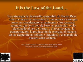 It is the Law of the Land…“La estrategia de desarrollo sostenible de Puerto Rico debe reconocer la necesidad de una nueva visión que tome en consideración el ambiente y los recursos naturales que le sirven de base: en particular, en lo relacionado al uso de tierras y el recurso agua, la transportación, la producción de energía; el manejo de los desperdicios sólidos y líquidos; y el manejo de nuestra zona costera.” LEY DE DESARROLLO SOSTENIBLE DE PUERTO RICO(Ley núm. 267 del 10 de Septiembre de 2004)