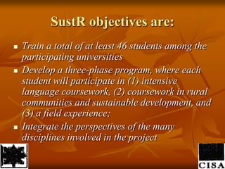 SustR objectives are:Train a total of at least 46 students among the participating universitiesDevelop a three-phase program, where each student will participate in (1) intensive language coursework, (2) coursework in rural communities and sustainable development, and (3) a field experience;Integrate the perspectives of the many disciplines involved in the project