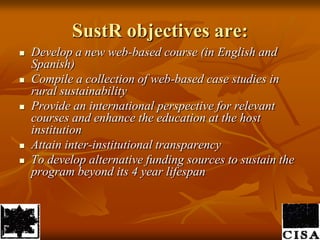 SustR objectives are:Develop a new web-based course (in English and Spanish)Compile a collection of web-based case studies in rural sustainabilityProvide an international perspective for relevant courses and enhance the education at the host institutionAttain inter-institutional transparencyTo develop alternative funding sources to sustain the programbeyond its 4 year lifespan 