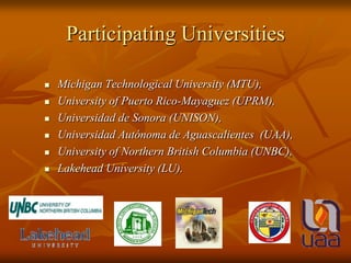 Participating UniversitiesMichigan Technological University (MTU), University of Puerto Rico-Mayaguez (UPRM), Universidad de Sonora(UNISON), Universidad Autónoma de Aguascalientes  (UAA), University of Northern British Columbia (UNBC), Lakehead University (LU). 