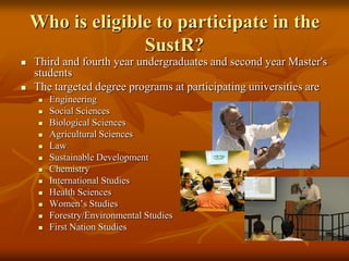 Who is eligible to participate in the SustR?Third and fourth year undergraduates and second year Master's students The targeted degree programs at participating universities are EngineeringSocial Sciences Biological SciencesAgricultural SciencesLawSustainable DevelopmentChemistryInternational StudiesHealth SciencesWomen’s StudiesForestry/Environmental StudiesFirst Nation Studies 
