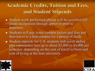 Academic Credits, Tuition and Fees, and Student StipendsStudent work performed abroad will be accorded full credit recognition through approval prior to departure. Students will pay home campus tuition and fees and then travel to a host campus for a period of study. Student stipends for U.S. students will cover airfare plus subsistence fees up to about $2,000 to $3,000 per semester, depending on the cost of travel to/from and cost of living at the host university. 