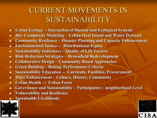 CURRENT MOVEMENTS IN SUSTAINABILITYUrban Ecology  - Interaction of Human and Ecological SystemsBio- Complexity Modeling – Urban Heat Island and Water DemandCommunity Resilience – Disaster Planning and Capacity EnhancementEnvironmental Justice --  Distributional Equity Sustainability Indicators – Quality of Life FactorsRisk Reduction Strategies – Brownfield RedevelopmentCollaborative Design – Community Based Approaches Green Building – Rating/ Performance CriteriaSustainability Education --  Curricula, Facilities, ProcurementPlace Enhancement – Culture, History, CommunityUrban Health  --  Urban FormGovernance and Sustainability – Participatory / neighborhood LevelVulnerability and ResilienceSustainableLivelihoods