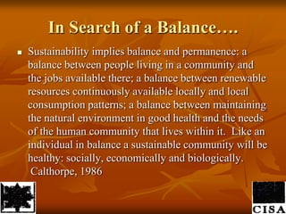 In Search of a Balance….Sustainability implies balance and permanence: a balance between people living in a community and the jobs available there; a balance between renewable resources continuously available locally and local consumption patterns; a balance between maintaining the natural environment in good health and the needs of the human community that lives within it.  Like an individual in balance a sustainable community will be healthy: socially, economically and biologically. Calthorpe, 1986