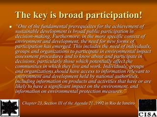 The key is broad participation!“One of the fundamental prerequisites for the achievement of sustainable development is broad public participation in decision-making. Furthermore, in the more specific context of environment and development, the need for new forms of participation has emerged. This includes the need of individuals, groups and organizations to participate in environmental impact assessment procedures and to know about and participate in decisions, particularly those which potentially affect the communities in which they live and work. Individuals, groups and organizations should have access to information relevant to environment and development held by national authorities, including information on products and activities that have or are likely to have a significant impact on the environment, and information on environmental protection measures.”	Chapter 23, Section III of the Agenda 21 ,1992 in Rio de Janeiro 