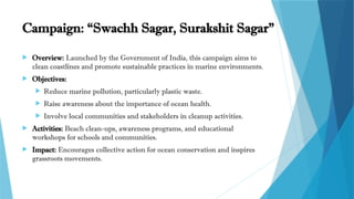 Campaign: “Swachh Sagar, Surakshit Sagar”
 Overview: Launched by the Government of India, this campaign aims to
clean coastlines and promote sustainable practices in marine environments.
 Objectives:
 Reduce marine pollution, particularly plastic waste.
 Raise awareness about the importance of ocean health.
 Involve local communities and stakeholders in cleanup activities.
 Activities: Beach clean-ups, awareness programs, and educational
workshops for schools and communities.
 Impact: Encourages collective action for ocean conservation and inspires
grassroots movements.
 
