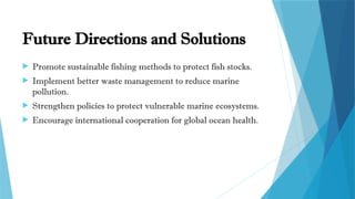 Future Directions and Solutions
 Promote sustainable fishing methods to protect fish stocks.
 Implement better waste management to reduce marine
pollution.
 Strengthen policies to protect vulnerable marine ecosystems.
 Encourage international cooperation for global ocean health.
 