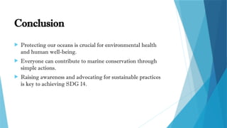Conclusion
 Protecting our oceans is crucial for environmental health
and human well-being.
 Everyone can contribute to marine conservation through
simple actions.
 Raising awareness and advocating for sustainable practices
is key to achieving SDG 14.
 