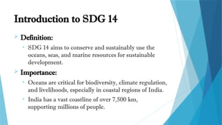 Introduction to SDG 14
 Definition:
• SDG 14 aims to conserve and sustainably use the
oceans, seas, and marine resources for sustainable
development.
 Importance:
• Oceans are critical for biodiversity, climate regulation,
and livelihoods, especially in coastal regions of India.
• India has a vast coastline of over 7,500 km,
supporting millions of people.
 