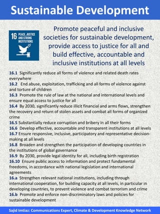 Sustainable Development
Promote peaceful and inclusive
societies for sustainable development,
provide access to justice for all and
build effective, accountable and
inclusive institutions at all levels
16.1 Significantly reduce all forms of violence and related death rates
everywhere
16.2 End abuse, exploitation, trafficking and all forms of violence against
and torture of children
16.3 Promote the rule of law at the national and international levels and
ensure equal access to justice for all
16.4 By 2030, significantly reduce illicit financial and arms flows, strengthen
the recovery and return of stolen assets and combat all forms of organized
crime
16.5 Substantially reduce corruption and bribery in all their forms
16.6 Develop effective, accountable and transparent institutions at all levels
16.7 Ensure responsive, inclusive, participatory and representative decision-
making at all levels
16.8 Broaden and strengthen the participation of developing countries in
the institutions of global governance
16.9 By 2030, provide legal identity for all, including birth registration
16.10 Ensure public access to information and protect fundamental
freedoms, in accordance with national legislation and international
agreements
16.a Strengthen relevant national institutions, including through
international cooperation, for building capacity at all levels, in particular in
developing countries, to prevent violence and combat terrorism and crime
16.b Promote and enforce non-discriminatory laws and policies for
sustainable development
Sajid Imtiaz: Communications Expert, Climate & Development Knowledge Network
 