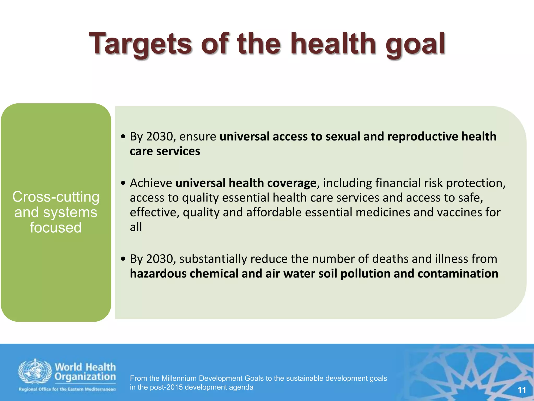 From the Millennium Development Goals to the sustainable development goals
in the post-2015 development agenda 11
Targets of the health goal
• By 2030, ensure universal access to sexual and reproductive health
care services
• Achieve universal health coverage, including financial risk protection,
access to quality essential health care services and access to safe,
effective, quality and affordable essential medicines and vaccines for
all
• By 2030, substantially reduce the number of deaths and illness from
hazardous chemical and air water soil pollution and contamination
Cross-cutting
and systems
focused
 