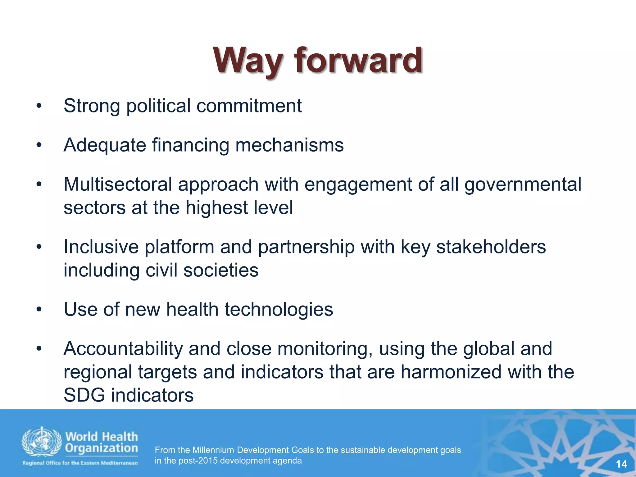 Way forward
• Strong political commitment
• Adequate financing mechanisms
• Multisectoral approach with engagement of all governmental
sectors at the highest level
• Inclusive platform and partnership with key stakeholders
including civil societies
• Use of new health technologies
• Accountability and close monitoring, using the global and
regional targets and indicators that are harmonized with the
SDG indicators
From the Millennium Development Goals to the sustainable development goals
in the post-2015 development agenda 14
 