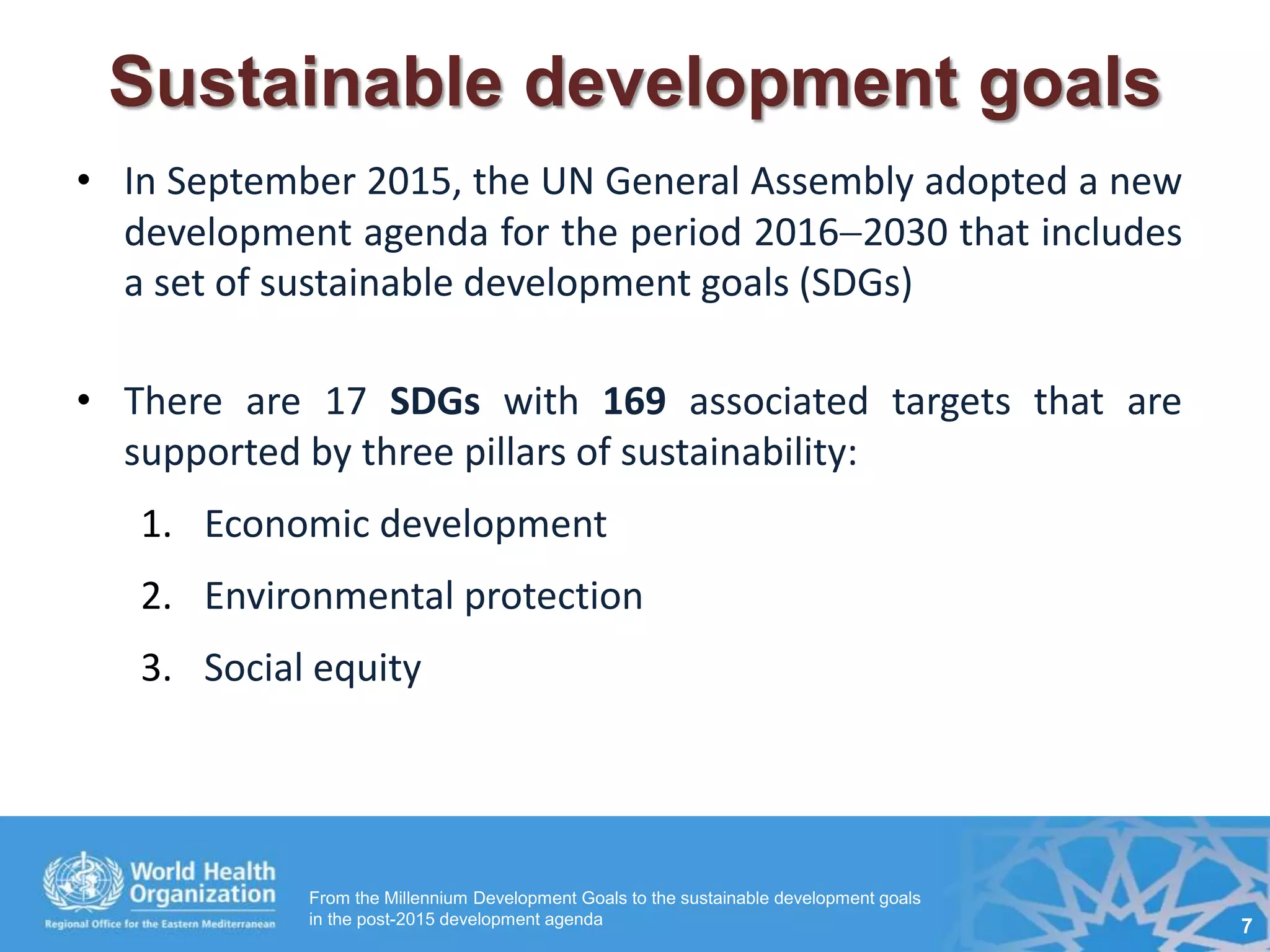 Sustainable development goals
• In September 2015, the UN General Assembly adopted a new
development agenda for the period 20162030 that includes
a set of sustainable development goals (SDGs)
• There are 17 SDGs with 169 associated targets that are
supported by three pillars of sustainability:
1. Economic development
2. Environmental protection
3. Social equity
From the Millennium Development Goals to the sustainable development goals
in the post-2015 development agenda 7
 