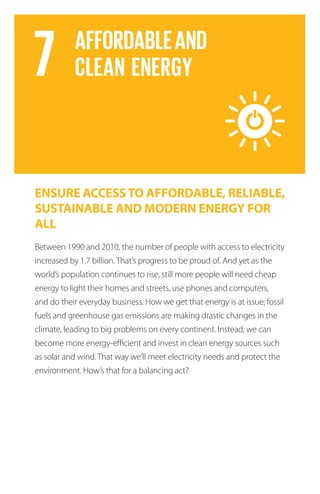 ENSURE ACCESSTO AFFORDABLE, RELIABLE,
SUSTAINABLE AND MODERN ENERGY FOR
ALL
Between 1990 and 2010, the number of people with access to electricity
increased by 1.7 billion. That’s progress to be proud of. And yet as the
world’s population continues to rise, still more people will need cheap
energy to light their homes and streets, use phones and computers,
and do their everyday business. How we get that energy is at issue; fossil
fuels and greenhouse gas emissions are making drastic changes in the
climate, leading to big problems on every continent. Instead, we can
become more energy-efficient and invest in clean energy sources such
as solar and wind. That way we’ll meet electricity needs and protect the
environment. How’s that for a balancing act?
 