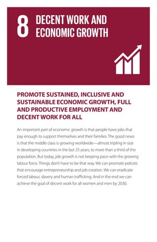 PROMOTE SUSTAINED, INCLUSIVE AND
SUSTAINABLE ECONOMIC GROWTH, FULL
AND PRODUCTIVE EMPLOYMENT AND
DECENTWORK FOR ALL
An important part of economic growth is that people have jobs that
pay enough to support themselves and their families. The good news
is that the middle class is growing worldwide—almost tripling in size
in developing countries in the last 25 years, to more than a third of the
population. But today, job growth is not keeping pace with the growing
labour force. Things don’t have to be that way. We can promote policies
that encourage entrepreneurship and job creation. We can eradicate
forced labour, slavery and human trafficking. And in the end we can
achieve the goal of decent work for all women and men by 2030.
 