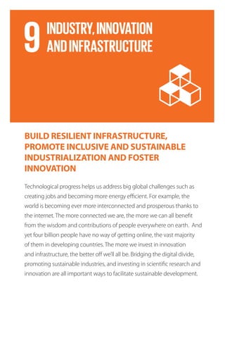 BUILD RESILIENT INFRASTRUCTURE,
PROMOTE INCLUSIVE AND SUSTAINABLE
INDUSTRIALIZATION AND FOSTER
INNOVATION
Technological progress helps us address big global challenges such as
creating jobs and becoming more energy efficient. For example, the
world is becoming ever more interconnected and prosperous thanks to
the internet. The more connected we are, the more we can all benefit
from the wisdom and contributions of people everywhere on earth. And
yet four billion people have no way of getting online, the vast majority
of them in developing countries. The more we invest in innovation
and infrastructure, the better off we’ll all be. Bridging the digital divide,
promoting sustainable industries, and investing in scientific research and
innovation are all important ways to facilitate sustainable development.
 