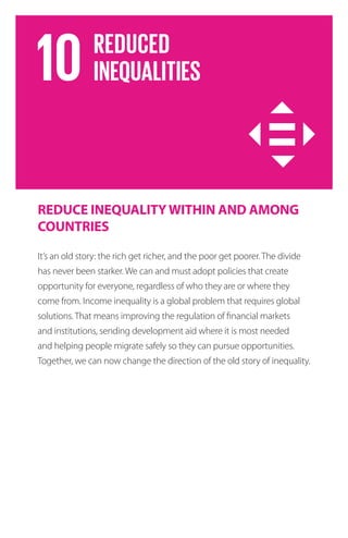 REDUCE INEQUALITYWITHIN AND AMONG
COUNTRIES
It’s an old story: the rich get richer, and the poor get poorer. The divide
has never been starker. We can and must adopt policies that create
opportunity for everyone, regardless of who they are or where they
come from. Income inequality is a global problem that requires global
solutions. That means improving the regulation of financial markets
and institutions, sending development aid where it is most needed
and helping people migrate safely so they can pursue opportunities.
Together, we can now change the direction of the old story of inequality.
 