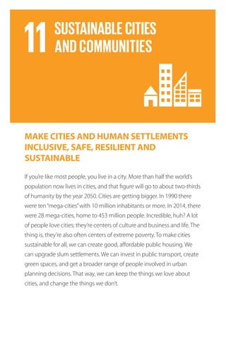 MAKE CITIES AND HUMAN SETTLEMENTS
INCLUSIVE, SAFE, RESILIENT AND
SUSTAINABLE
If you’re like most people, you live in a city. More than half the world’s
population now lives in cities, and that figure will go to about two-thirds
of humanity by the year 2050. Cities are getting bigger. In 1990 there
were ten“mega-cities”with 10 million inhabitants or more. In 2014, there
were 28 mega-cities, home to 453 million people. Incredible, huh? A lot
of people love cities; they’re centers of culture and business and life. The
thing is, they’re also often centers of extreme poverty. To make cities
sustainable for all, we can create good, affordable public housing. We
can upgrade slum settlements. We can invest in public transport, create
green spaces, and get a broader range of people involved in urban
planning decisions. That way, we can keep the things we love about
cities, and change the things we don’t.
 
