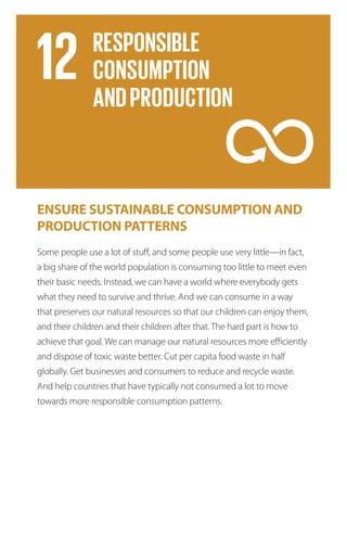 ENSURE SUSTAINABLE CONSUMPTION AND
PRODUCTION PATTERNS
Some people use a lot of stuff, and some people use very little—in fact,
a big share of the world population is consuming too little to meet even
their basic needs. Instead, we can have a world where everybody gets
what they need to survive and thrive. And we can consume in a way
that preserves our natural resources so that our children can enjoy them,
and their children and their children after that. The hard part is how to
achieve that goal. We can manage our natural resources more efficiently
and dispose of toxic waste better. Cut per capita food waste in half
globally. Get businesses and consumers to reduce and recycle waste.
And help countries that have typically not consumed a lot to move
towards more responsible consumption patterns.
 