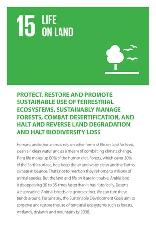 PROTECT, RESTORE AND PROMOTE
SUSTAINABLE USE OFTERRESTRIAL
ECOSYSTEMS, SUSTAINABLY MANAGE
FORESTS, COMBAT DESERTIFICATION, AND
HALT AND REVERSE LAND DEGRADATION
AND HALT BIODIVERSITY LOSS
Humans and other animals rely on other forms of life on land for food,
clean air, clean water, and as a means of combatting climate change.
Plant life makes up 80% of the human diet. Forests, which cover 30%
of the Earth’s surface, help keep the air and water clean and the Earth’s
climate in balance. That’s not to mention they’re home to millions of
animal species. But the land and life on it are in trouble. Arable land
is disappearing 30 to 35 times faster than it has historically. Deserts
are spreading. Animal breeds are going extinct. We can turn these
trends around. Fortunately, the Sustainable Development Goals aim to
conserve and restore the use of terrestrial ecosystems such as forests,
wetlands, drylands and mountains by 2030.
 