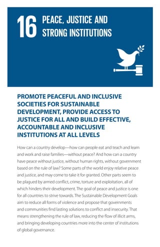 PROMOTE PEACEFUL AND INCLUSIVE
SOCIETIES FOR SUSTAINABLE
DEVELOPMENT, PROVIDE ACCESSTO
JUSTICE FOR ALL AND BUILD EFFECTIVE,
ACCOUNTABLE AND INCLUSIVE
INSTITUTIONS AT ALL LEVELS
How can a country develop—how can people eat and teach and learn
and work and raise families—without peace? And how can a country
have peace without justice, without human rights, without government
based on the rule of law? Some parts of the world enjoy relative peace
and justice, and may come to take it for granted. Other parts seem to
be plagued by armed conflict, crime, torture and exploitation, all of
which hinders their development. The goal of peace and justice is one
for all countries to strive towards. The Sustainable Development Goals
aim to reduce all forms of violence and propose that governments
and communities find lasting solutions to conflict and insecurity. That
means strengthening the rule of law, reducing the flow of illicit arms,
and bringing developing countries more into the center of institutions
of global governance.
 