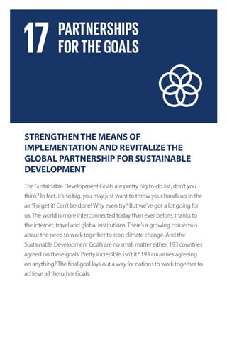 STRENGTHENTHE MEANS OF
IMPLEMENTATION AND REVITALIZETHE
GLOBAL PARTNERSHIP FOR SUSTAINABLE
DEVELOPMENT
The Sustainable Development Goals are pretty big to-do list, don’t you
think? In fact, it’s so big, you may just want to throw your hands up in the
air.“Forget it! Can’t be done! Why even try!”But we’ve got a lot going for
us. The world is more interconnected today than ever before, thanks to
the internet, travel and global institutions. There’s a growing consensus
about the need to work together to stop climate change. And the
Sustainable Development Goals are no small matter either. 193 countries
agreed on these goals. Pretty incredible, isn’t it? 193 countries agreeing
on anything? The final goal lays out a way for nations to work together to
achieve all the other Goals.
 