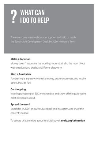 Go shopping
Make a donation
Start a fundraiser
Spread the word
Visit shop.undp.org for SDG merchandise, and show off the goals you’re
most passionate about.
Money doesn’t just make the world go around; it’s also the most direct
way to reduce and eradicate all forms of poverty.
Fundraising is a great way to raise money, create awareness, and inspire
others. Plus, it’s fun!
Search for @UNDP on Twitter, Facebook and Instagram, and share the
content you love.
To donate or learn more about fundraising, visit undp.org/takeaction
There are many ways to show your support and help us reach
the Sustainable Development Goals by 2030. Here are a few :
WHATCAN
IDOTOHELP?
 