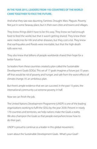 INTHEYEAR 2015, LEADERS FROM 193 COUNTRIES OFTHE WORLD
CAMETOGETHERTO FACETHE FUTURE.
And what they saw was daunting. Famines. Drought. Wars. Plagues. Poverty.
Not just in some faraway place, but in their own cities and towns and villages.
They knew things didn’t have to be this way. They knew we had enough
food to feed the world, but that it wasn’t getting shared. They knew there
were medicines for HIV and other diseases, but they cost a lot. They knew
that earthquakes and floods were inevitable, but that the high death
tolls were not.
They also knew that billions of people worldwide shared their hope for a
better future.
So leaders from these countries created a plan called the Sustainable
Development Goals (SDGs). This set of 17 goals imagines a future just 15 years
off that would be rid of poverty and hunger, and safe from the worst effects of
climate change. It’s an ambitious plan.
But there’s ample evidence that we can succeed. In the past 15 years, the
international community cut extreme poverty in half.
Now we can finish the job.
The United Nations Development Programme (UNDP) is one of the leading
organizations working to fulfil the SDGs by the year 2030. Present in nearly
170 countries and territories, we help nations make the Goals a reality.
We also champion the Goals so that people everywhere know how to
do their part.
UNDP is proud to continue as a leader in this global movement.
Learn about the Sustainable Development Goals. What’s your Goal?
 